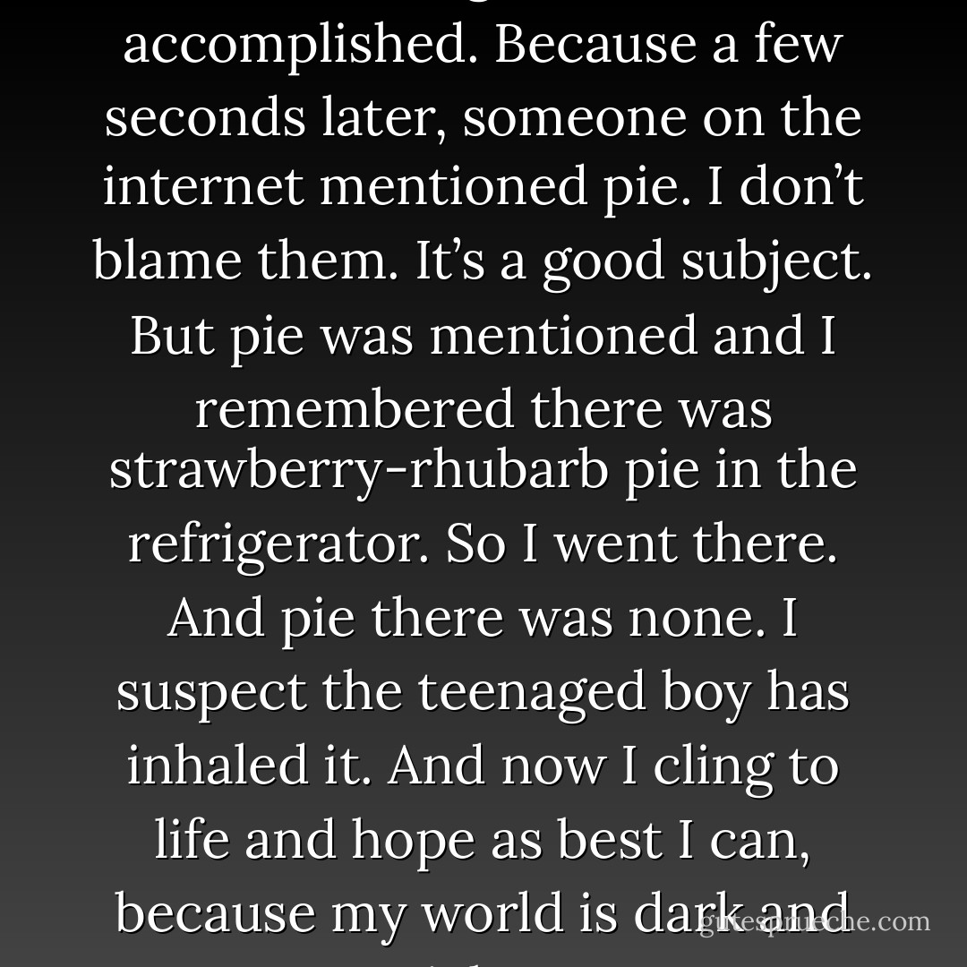 Thank God for, as I posted earlier, the glow of work accomplished. Because a few seconds later, someone on the internet mentioned pie. I don’t blame them. It’s a good subject. But pie was mentioned and I remembered there was strawberry-rhubarb pie in the refrigerator. So I went there. And pie there was none. I suspect the teenaged boy has inhaled it. And now I cling to life and hope as best I can, because my world is dark and pieless. - Tad Williams