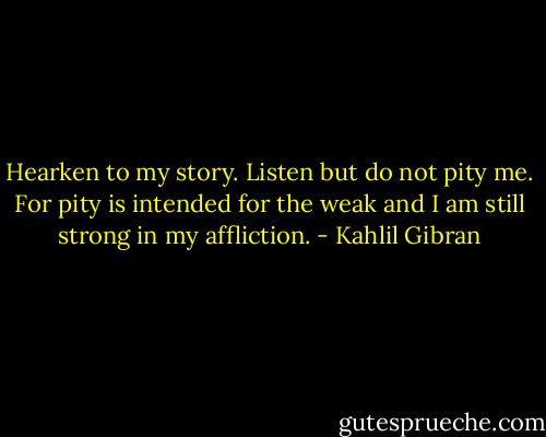 Hearken to my story. Listen but do not pity me. For pity is intended for the weak and I am still strong in my affliction. - Kahlil Gibran
