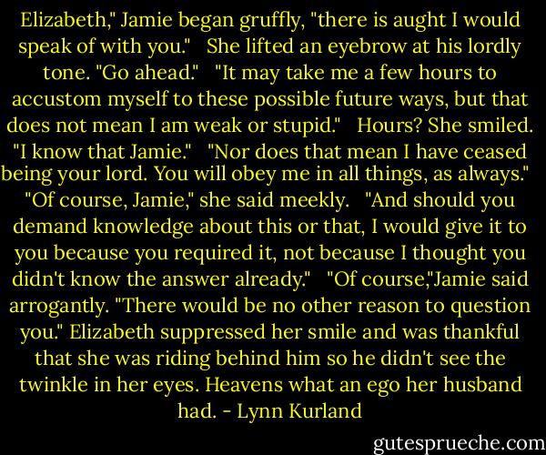Elizabeth," Jamie began gruffly, "there is aught I would speak of with you." <br /><br />She lifted an eyebrow at his lordly tone. "Go ahead." <br /><br />"It may take me a few hours to accustom myself to these possible future ways, but that does not mean I am weak or stupid." <br /><br />Hours? She smiled. "I know that Jamie." <br /><br />"Nor does that mean I have ceased being your lord. You will obey me in all things, as always." <br /><br />"Of course, Jamie," she said meekly. <br /><br />"And should you demand knowledge about this or that, I would give it to you because you required it, not because I thought you didn't know the answer already." <br /><br />"Of course,"Jamie said arrogantly. "There would be no other reason to question you." Elizabeth suppressed her smile and was thankful that she was riding behind him so he didn't see the twinkle in her eyes. Heavens what an ego her husband had. - Lynn Kurland