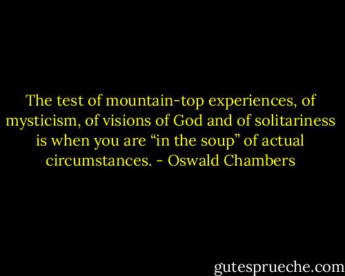 The test of mountain-top experiences, of mysticism, of visions of God and of solitariness is when you are “in the soup” of actual circumstances. - Oswald Chambers