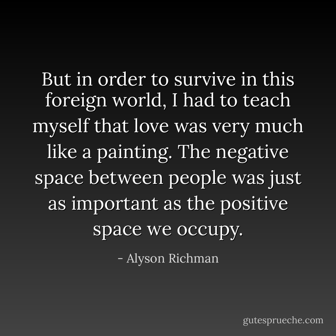 But in order to survive in this foreign world, I had to teach myself that love was very much like a painting. The negative space between people was just as important as the positive space we occupy. - Alyson Richman