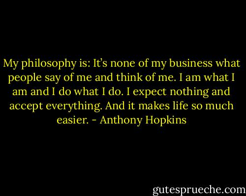 My philosophy is: It’s none of my business what people say of me and think of me. I am what I am and I do what I do. I expect nothing and accept everything. And it makes life so much easier. - Anthony Hopkins