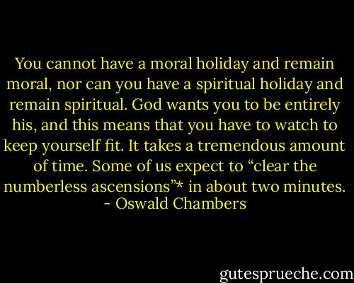 You cannot have a moral holiday and remain moral, nor can you have a spiritual holiday and remain spiritual. God wants you to be entirely his, and this means that you have to watch to keep yourself fit. It takes a tremendous amount of time. Some of us expect to “clear the numberless ascensions”* in about two minutes. - Oswald Chambers