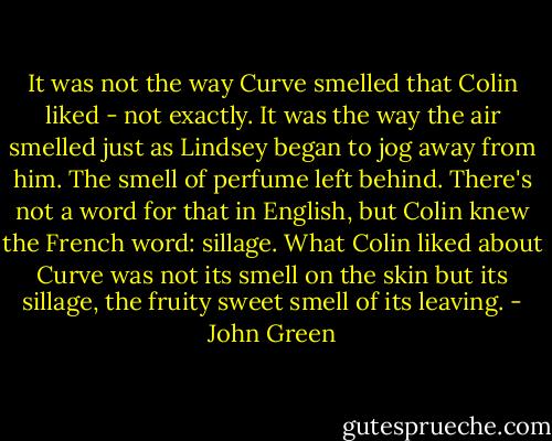 It was not the way Curve smelled that Colin liked - not exactly. It was the way the air smelled just as Lindsey began to jog away from him. The smell of perfume left behind. There's not a word for that in English, but Colin knew the French word: sillage. What Colin liked about Curve was not its smell on the skin but its sillage, the fruity sweet smell of its leaving. - John Green