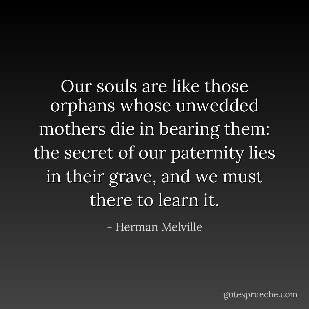 Our souls are like those orphans whose unwedded mothers die in bearing them: the secret of our paternity lies in their grave, and we must there to learn it. - Herman Melville