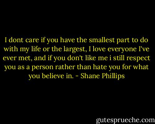 I dont care if you have the smallest part to do with my life or the largest, I love everyone I've ever met, and if you don't like me i still respect you as a person rather than hate you for what you believe in. - Shane Phillips
