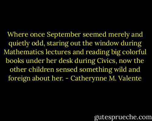 Where once September seemed merely and quietly odd, staring out the window during Mathematics lectures and reading big colorful books under her desk during Civics, now the other children sensed something wild and foreign about her. - Catherynne M. Valente