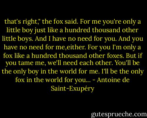 that's right," the fox said. For me you're only a little boy just like a hundred thousand other little boys. And I have no need for you. And you have no need for me,either. For you I'm only a fox like a hundred thousand other foxes. But if you tame me, we'll need each other. You'll be the only boy in the world for me. I'll be the only fox in the world for you... - Antoine de Saint-Exupéry