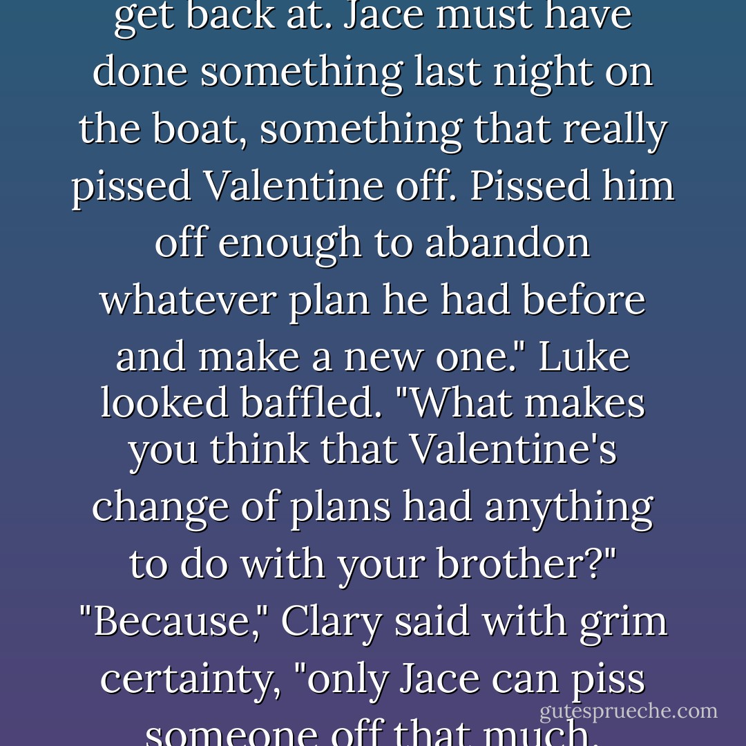 I think it's Jace he's trying to get back at. Jace must have<br />done something last night on the boat, something that really<br />pissed Valentine off. Pissed him off enough to abandon<br />whatever plan he had before and make a new one."<br />Luke looked baffled. "What makes you think that Valentine's<br />change of plans had anything to do with your brother?"<br />"Because," Clary said with grim certainty, "only Jace can<br />piss someone off that much. - Cassandra Clare
