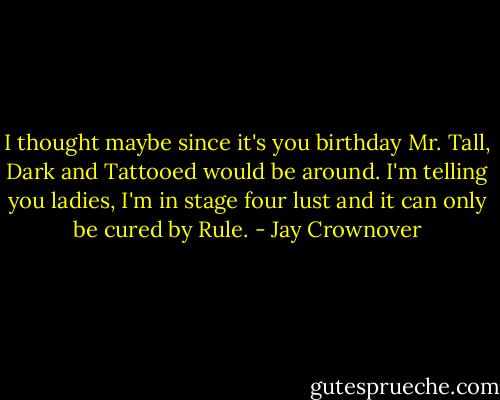 I thought maybe since it's you birthday Mr. Tall, Dark and Tattooed would be around. I'm telling you ladies, I'm in stage four lust and it can only be cured by Rule. - Jay Crownover