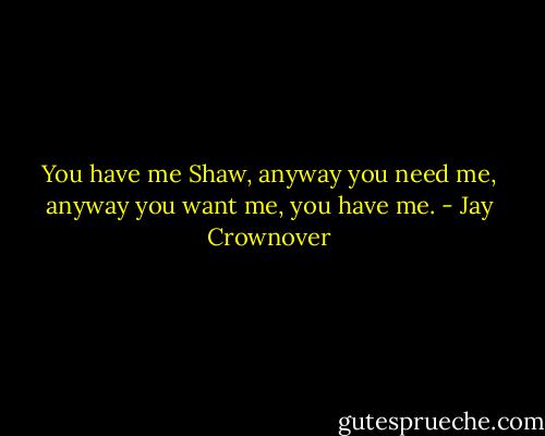 You have me Shaw, anyway you need me, anyway you want me, you have me. - Jay Crownover