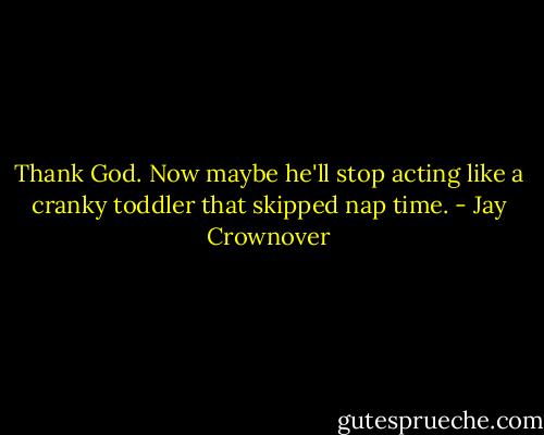Thank God. Now maybe he'll stop acting like a cranky toddler that skipped nap time. - Jay Crownover