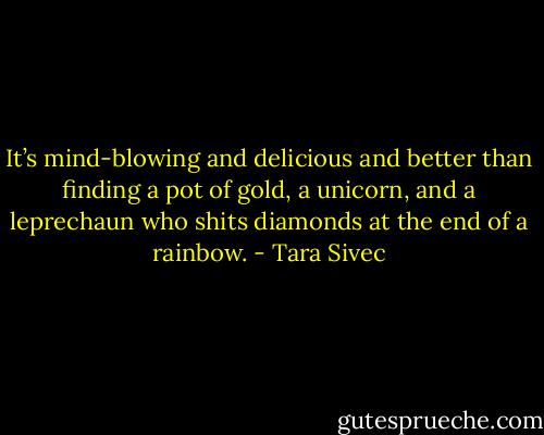 It’s mind-blowing and delicious and better<br />than finding a pot of gold, a unicorn, and a leprechaun who shits diamonds at<br />the end of a rainbow. - Tara Sivec