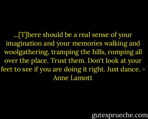 ...[T]here should be a real sense of your imagination and your memories walking and woolgathering, tramping the hills, romping all over the place. Trust them. Don't look at your feet to see if you are doing it right. Just dance. - Anne Lamott