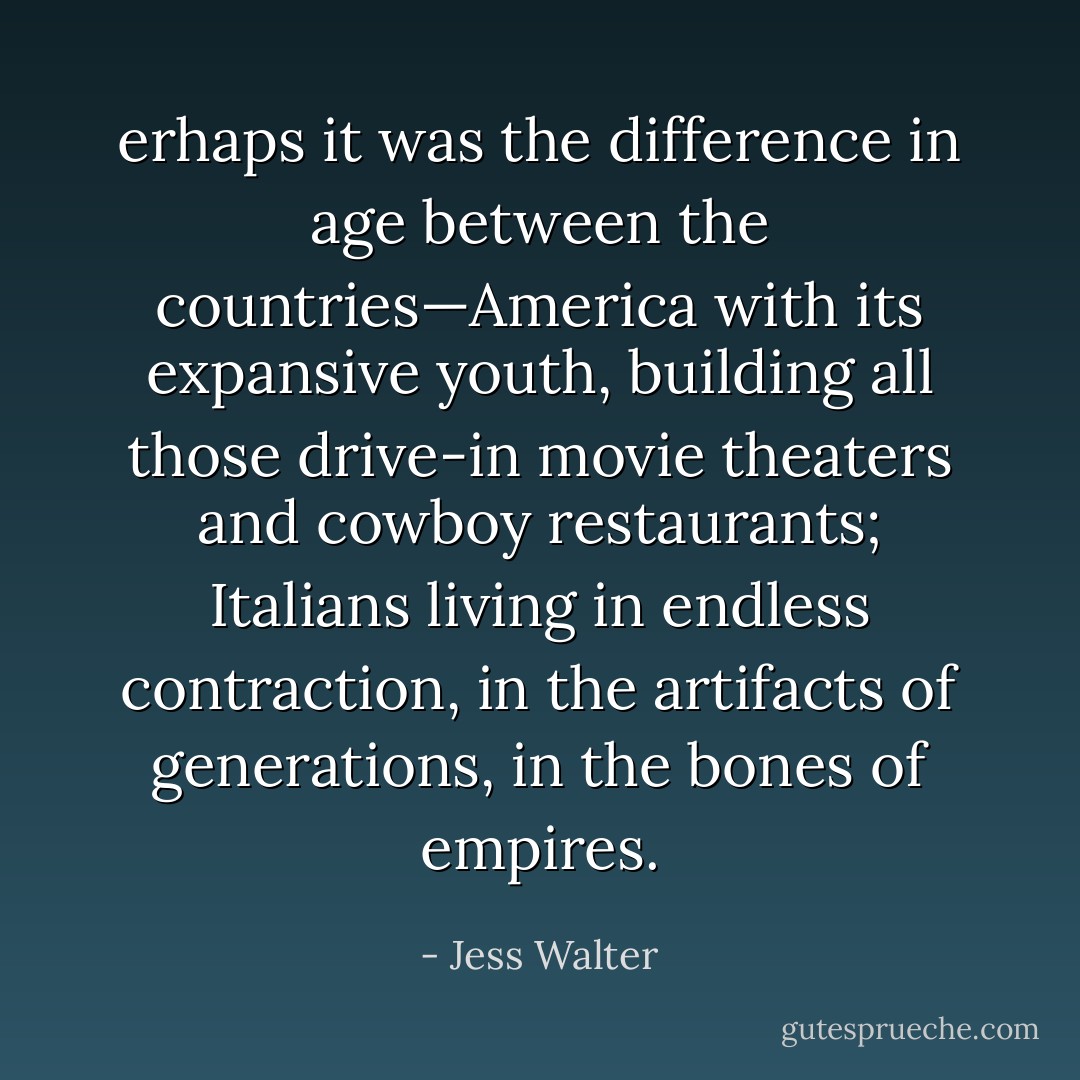 erhaps it was the difference in age between the countries—America with its expansive youth, building all those drive-in movie theaters and cowboy restaurants; Italians living in endless contraction, in the artifacts of generations, in the bones of empires. - Jess Walter