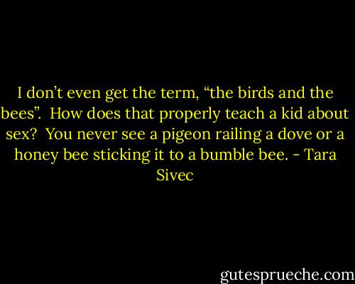 I don’t even get the term, “the birds and the bees”. <br />How does that properly teach a kid about sex?  You never see a pigeon railing a<br />dove or a honey bee sticking it to a bumble bee. - Tara Sivec