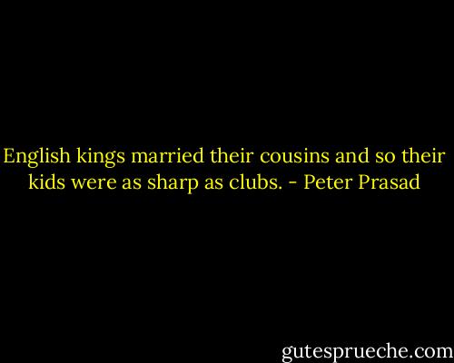 English kings married their cousins and so their kids were as sharp as clubs. - Peter Prasad