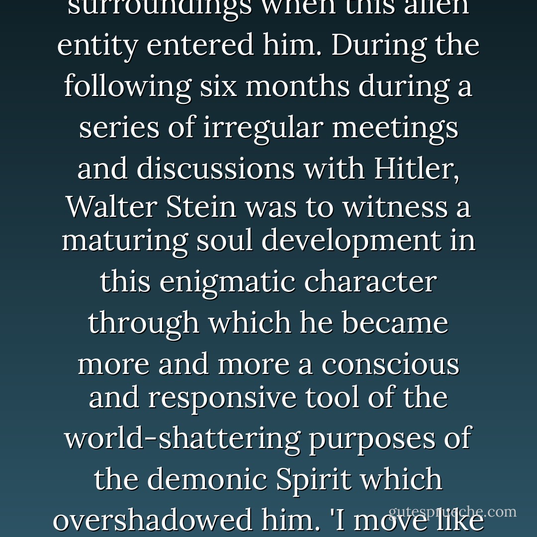 In other words, Hitler's soul life was not mature enough at that moment to maintain an awareness of himself and his surroundings when this alien entity entered him. During the following six months during a series of irregular meetings and discussions with Hitler, Walter Stein was to witness a maturing soul development in this enigmatic character through which he became more and more a conscious and responsive tool of the world-shattering purposes of the demonic Spirit which overshadowed him. 'I move like a sleep-walker where Providence dictates,' said Adolf Hitler at a press interview. - Trevor Ravenscroft