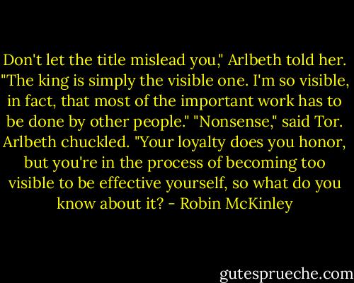 Don't let the title mislead you," Arlbeth told her. "The king is simply the visible one. I'm so visible, in fact, that most of the important work has to be done by other people."<br />"Nonsense," said Tor.<br />Arlbeth chuckled. "Your loyalty does you honor, but you're in the process of becoming too visible to be effective yourself, so what do you know about it? - Robin McKinley