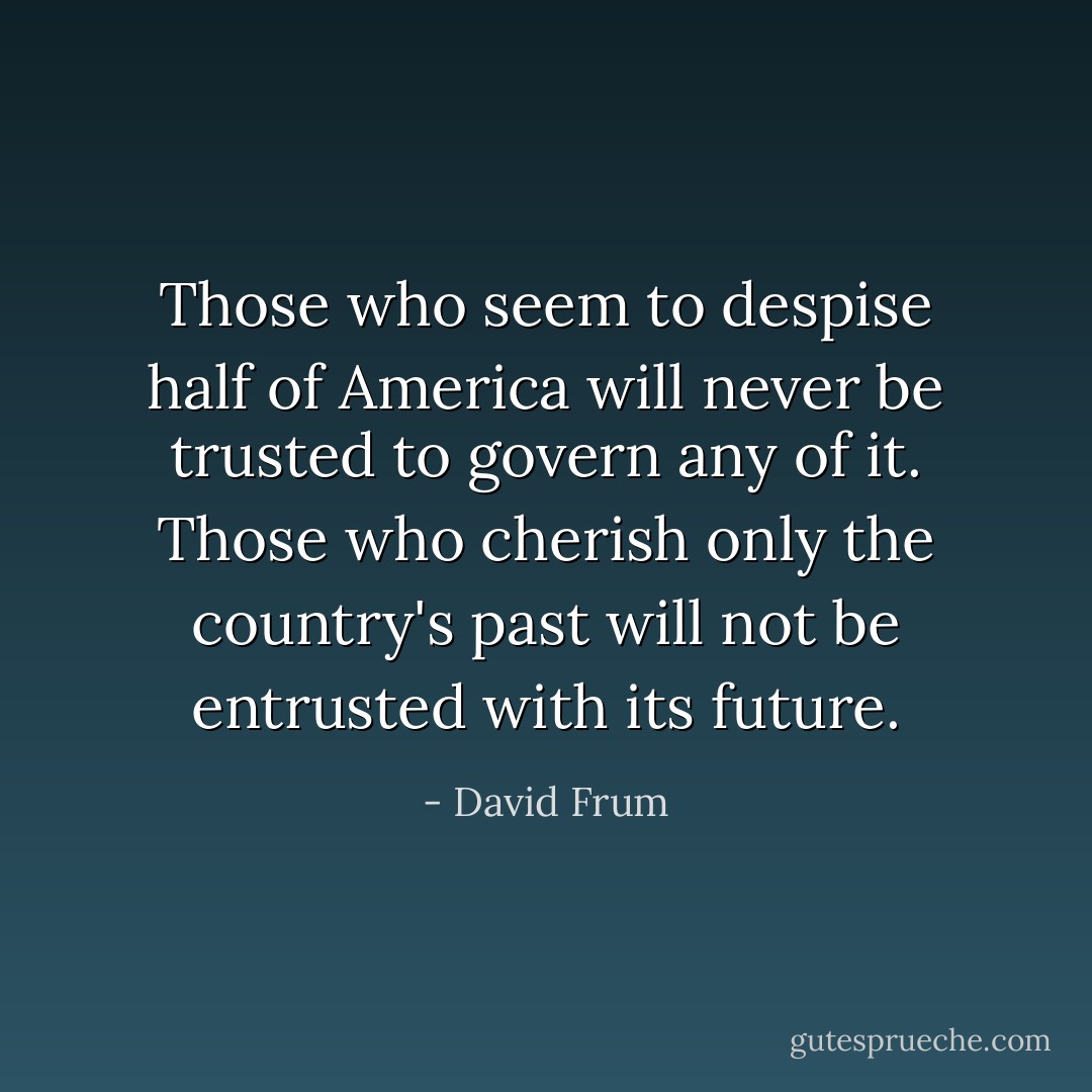 Those who seem to despise half of America will never be trusted to govern any of it. Those who cherish only the country's past will not be entrusted with its future. - David Frum