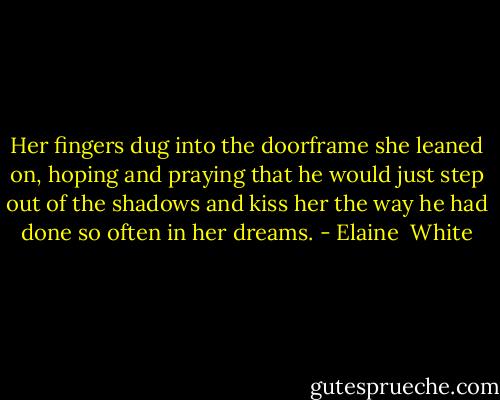 Her fingers dug into the doorframe she leaned on, hoping and praying that he would just step out of the shadows and kiss her the way he had done so often in her dreams. - Elaine  White