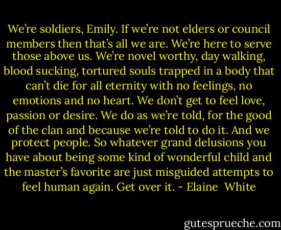 We’re soldiers, Emily. If we’re not elders or council members then that’s all we are. We’re here to serve those above us. We’re novel worthy, day walking, blood sucking, tortured souls trapped in a body that can’t die for all eternity with no feelings, no emotions and no heart. We don’t get to feel love, passion or desire. We do as we’re told, for the good of the clan and because we’re told to do it. And we protect people. So whatever grand delusions you have about being some kind of wonderful child and the master’s favorite are just misguided attempts to feel human again. Get over it. - Elaine  White