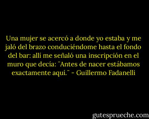 Una mujer se acercó a donde yo estaba y me jaló del brazo conduciéndome hasta el fondo del bar: allí me señaló una inscripción en el muro que decía: ¨Antes de nacer estábamos exactamente aquí.¨ - Guillermo Fadanelli