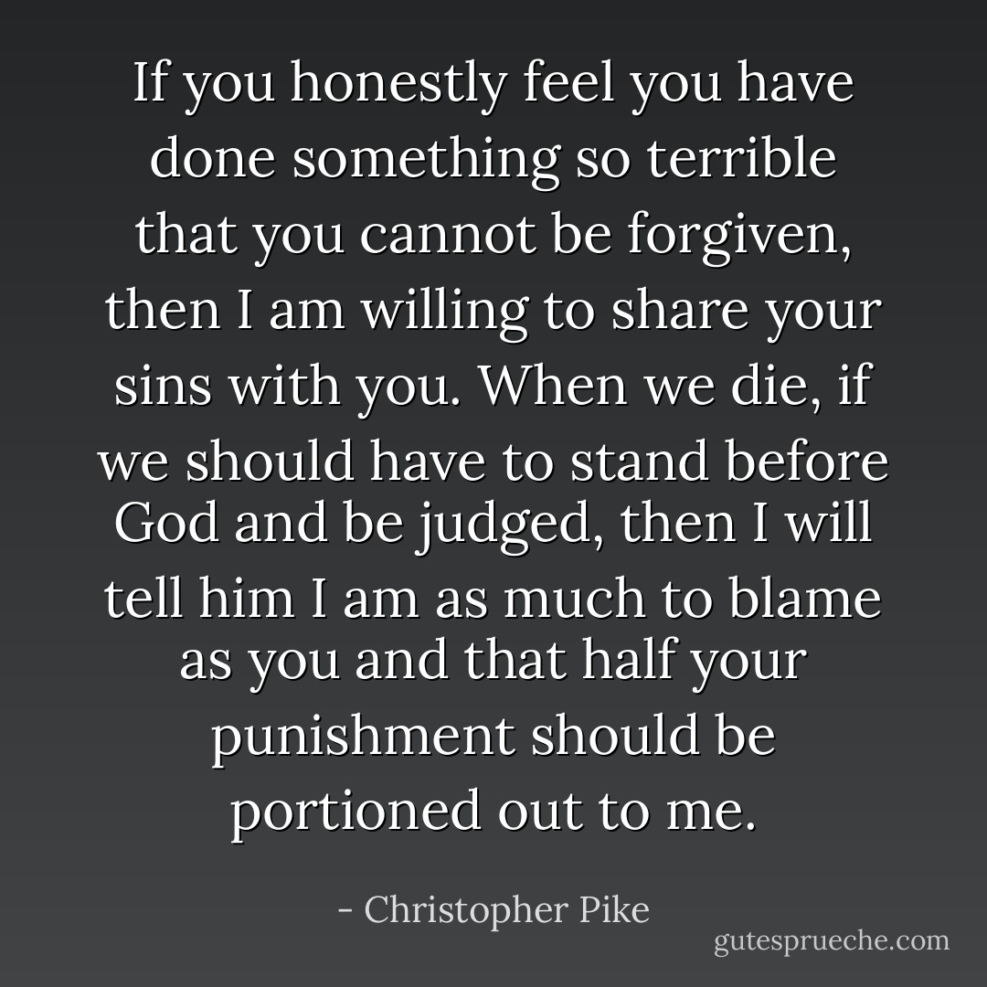 If you honestly feel you have done something so terrible that you cannot be forgiven, then I am willing to share your sins with you. When we die, if we should have to stand before God and be judged, then I will tell him I am as much to blame as you and that half your punishment should be portioned out to me. - Christopher Pike