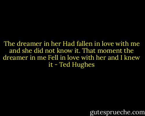 The dreamer in her<br />Had fallen in love with me and she did not know it.<br />That moment the dreamer in me<br />Fell in love with her and I knew it - Ted Hughes