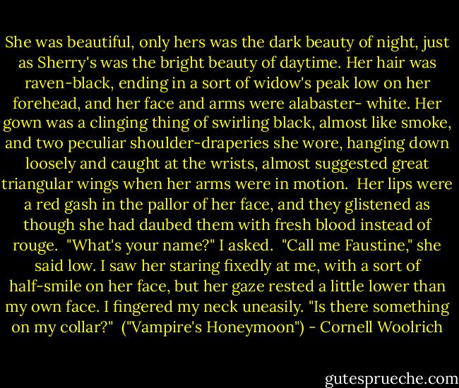 She was beautiful, only hers was the dark beauty of night, just as Sherry's was the bright beauty of daytime. Her hair was raven-black, ending in a sort of widow's peak low on her forehead, and her face and arms were alabaster- white. Her gown was a clinging thing of swirling black, almost like smoke, and two peculiar shoulder-draperies she wore, hanging down loosely and caught at the wrists, almost suggested great triangular wings when her arms were in motion.<br /><br />Her lips were a red gash in the pallor of her face, and they glistened as though she had daubed them with fresh blood instead of rouge.<br /><br />"What's your name?" I asked.<br /><br />"Call me Faustine," she said low. I saw her staring fixedly at me, with a sort of half-smile on her face, but her gaze rested a little lower than my own face. I fingered my neck uneasily. "Is there something on my collar?"<br /><br />("Vampire's Honeymoon") - Cornell Woolrich