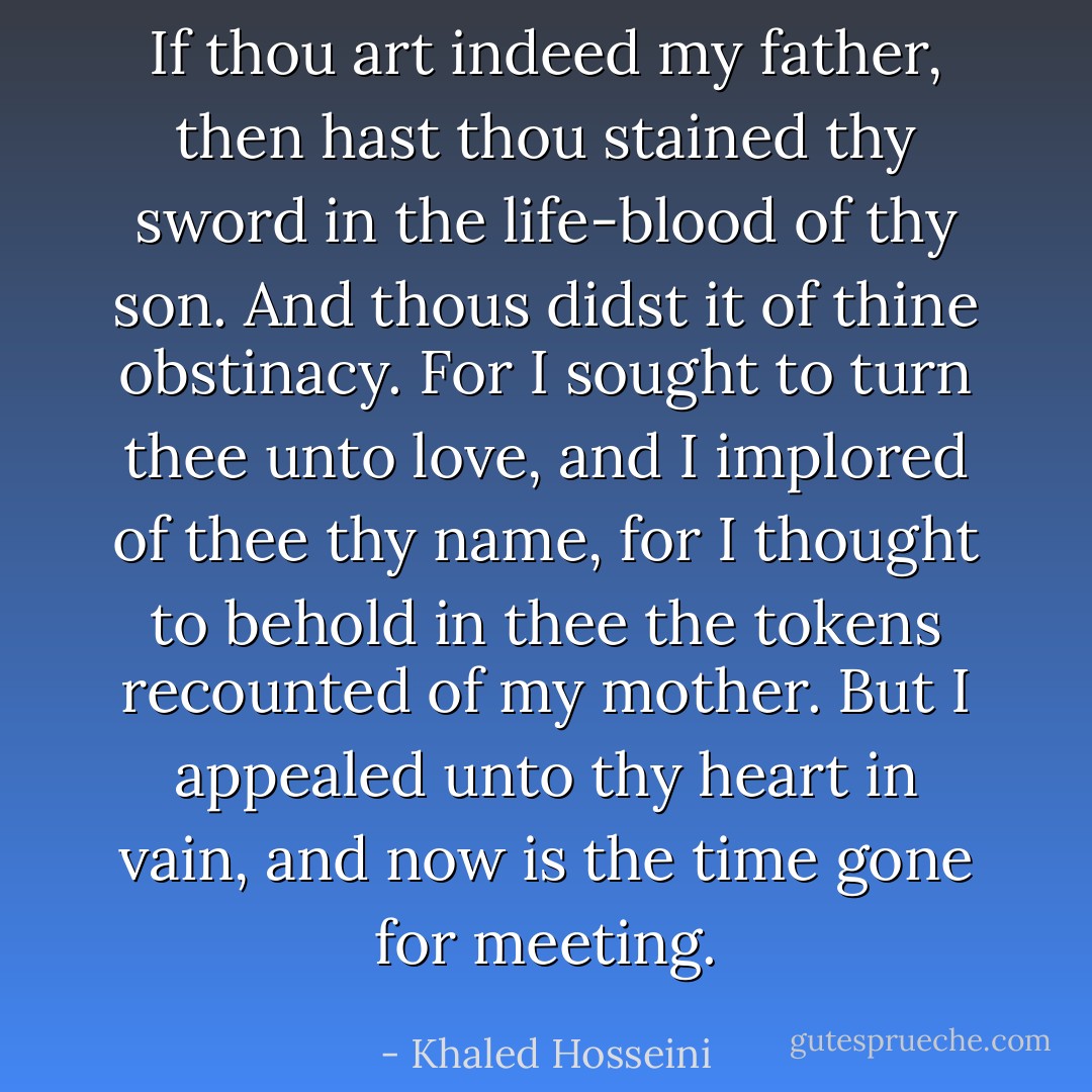 If thou art indeed my father, then hast thou stained thy sword in the life-blood of thy son. And thous didst it of thine obstinacy. For I sought to turn thee unto love, and I implored of thee thy name, for I thought to behold in thee the tokens recounted of my mother. But I appealed unto thy heart in vain, and now is the time gone for meeting. - Khaled Hosseini