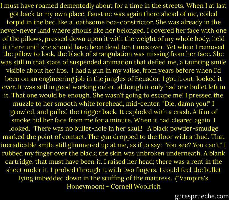 I must have roamed dementedly about for a time in the streets. When I at last got back to my own place, Faustine was again there ahead of me, coiled torpid in the bed like a loathsome boa-constrictor. She was already in the never-never land where ghouls like her belonged. I covered her face with one of the pillows, pressed down upon it with the weight of my whole body, held it there until she should have been dead ten times over. Yet when I removed the pillow to look, the black of strangulation was missing from her face. She was still in that state of suspended animation that defied me, a taunting smile visible about her lips.<br /><br />I had a gun in my valise, from years before when I'd been on an engineering job in the jungles of Ecuador. I got it out, looked it over. It was still in good working order, although it only had one bullet left in it. That one would be enough. She wasn't going to escape me! I pressed the muzzle to her smooth white forehead, mid-center. "Die, damn you!" I growled, and pulled the trigger back. It exploded with a crash. A film of smoke hid her face from me for a minute. When it had cleared again, I looked.<br /><br />There was no bullet-hole in her skull!<br /> <br />A black powder-smudge marked the point of contact. The gun dropped to the floor with a thud. That ineradicable smile still glimmered up at me, as if to say: "You see? You can't." I rubbed my finger over the black; the skin was unbroken underneath. A blank cartridge, that must have been it. I raised her head; there was a rent in the sheet under it. I probed through it with two fingers. I could feel the bullet lying imbedded down in the stuffing of the mattress.<br /><br />("Vampire's Honeymoon) - Cornell Woolrich