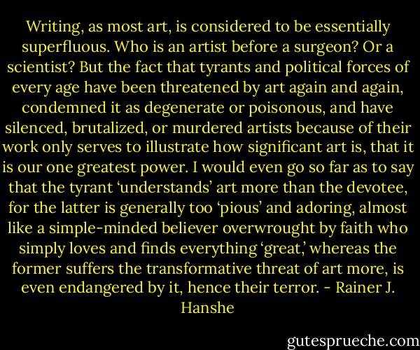 Writing, as most art, is considered to be essentially superfluous. Who is an artist before a surgeon? Or a scientist? But the fact that tyrants and political forces of every age have been threatened by art again and again, condemned it as degenerate or poisonous, and have silenced, brutalized, or murdered artists because of their work only serves to illustrate how significant art is, that it is our one greatest power. I would even go so far as to say that the tyrant ‘understands’ art more than the devotee, for the latter is generally too ‘pious’ and adoring, almost like a simple-minded believer overwrought by faith who simply loves and finds everything ‘great,’ whereas the former suffers the transformative threat of art more, is even endangered by it, hence their terror. - Rainer J. Hanshe