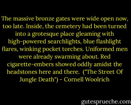 The massive bronze gates were wide open now, too late. Inside, the cemetery had been turned into a grotesque place gleaming with high-powered searchlights, blue flashlight flares, winking pocket torches. Uniformed men were already swarming about. Red cigarette-embers showed oddly amidst the headstones here and there.<br /><br />("The Street Of Jungle Death") - Cornell Woolrich