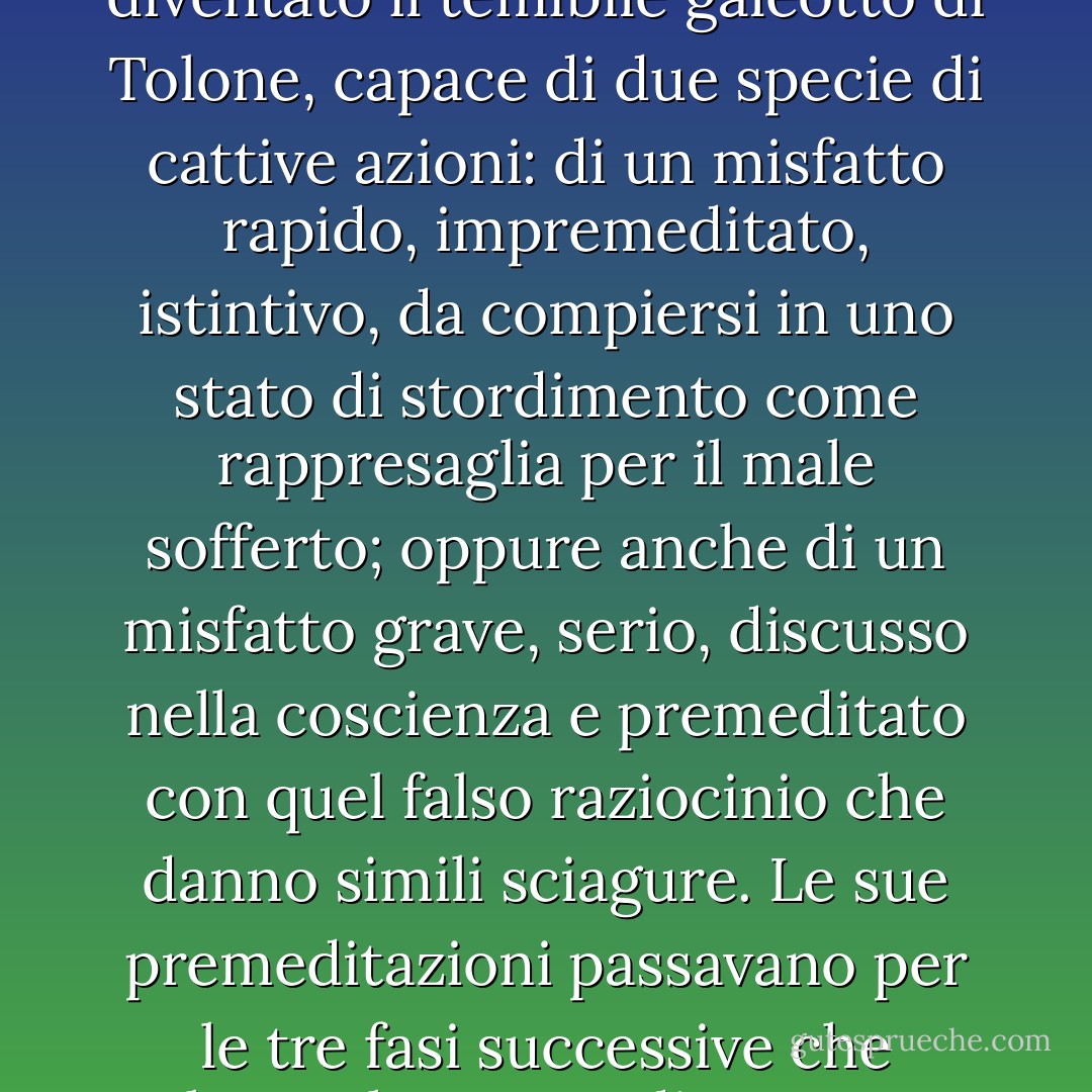 in diciannove anni Jean Valjean, l'inoffensivo potatore di Faverolles, grazie al trattamento della prigione era diventato il temibile galeotto di Tolone, capace di due specie di cattive azioni: di un misfatto rapido, impremeditato, istintivo, da compiersi in uno stato di stordimento come rappresaglia per il male sofferto; oppure anche di un misfatto grave, serio, discusso nella coscienza e premeditato con quel falso raziocinio che danno simili sciagure. Le sue premeditazioni passavano per le tre fasi successive che soltanto le nature di una certa tempra possono percorrere: ragionamento, volontà, ostinazione. - Victor Hugo