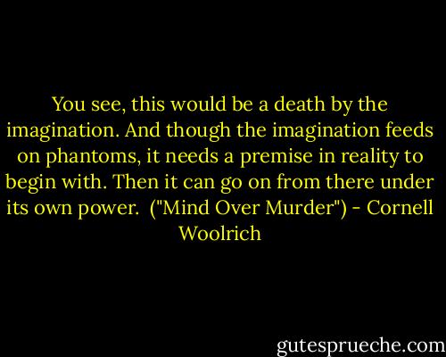You see, this would be a death by the imagination. And though the imagination feeds on phantoms, it needs a premise in reality to begin with. Then it can go on from there under its own power.<br /><br />("Mind Over Murder") - Cornell Woolrich