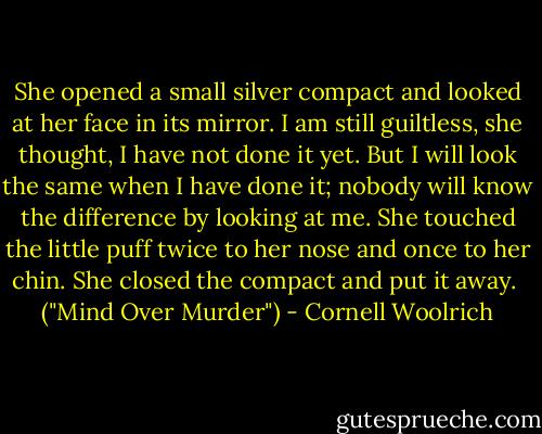 She opened a small silver compact and looked at her face in its mirror. I am still guiltless, she thought, I have not done it yet. But I will look the same when I have done it; nobody will know the difference by looking at me. She touched the little puff twice to her nose and once to her chin. She closed the compact and put it away.<br /><br />("Mind Over Murder") - Cornell Woolrich
