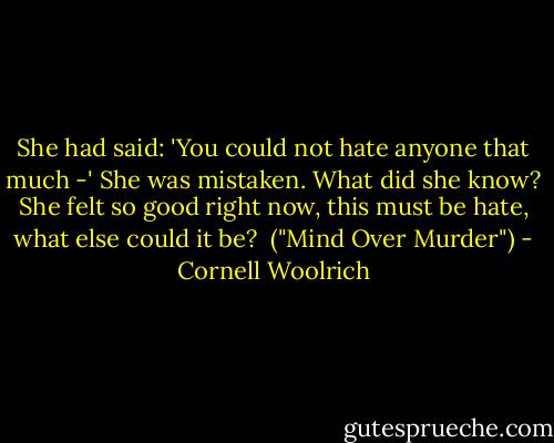 She had said: 'You could not hate anyone that much -' She was mistaken. What did she know? She felt so good right now, this must be hate, what else could it be?<br /><br />("Mind Over Murder") - Cornell Woolrich