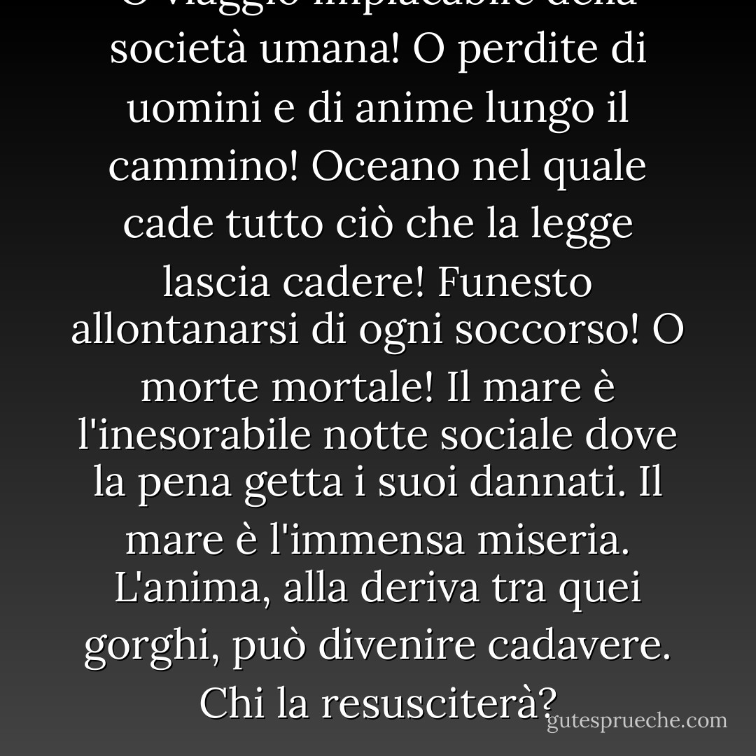 O viaggio implacabile della società umana! O perdite di uomini e di anime lungo il cammino! Oceano nel quale cade tutto ciò che la legge lascia cadere! Funesto allontanarsi di ogni soccorso! O morte mortale! Il mare è l'inesorabile notte sociale dove la pena getta i suoi dannati. Il mare è l'immensa miseria. L'anima, alla deriva tra quei gorghi, può divenire cadavere. Chi la resusciterà? - Victor Hugo