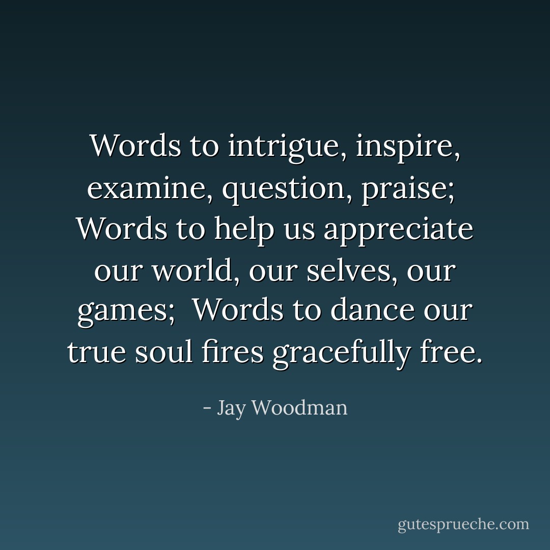 Words to intrigue, inspire, examine, question, praise; <br />Words to help us appreciate our world, our selves, our games; <br />Words to dance our true soul fires gracefully free. - Jay Woodman