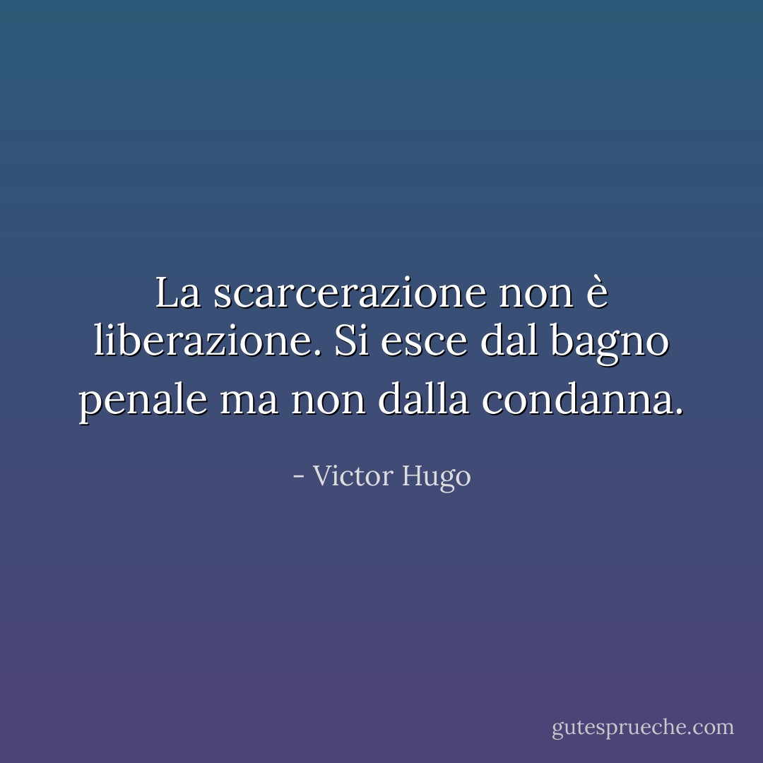 La scarcerazione non è liberazione. Si esce dal bagno penale ma non dalla condanna. - Victor Hugo