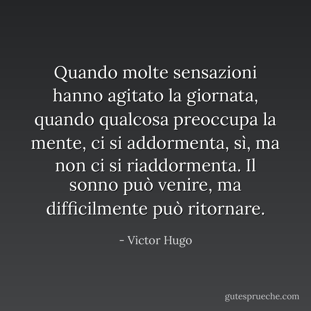Quando molte sensazioni hanno agitato la giornata, quando qualcosa preoccupa la mente, ci si addormenta, sì, ma non ci si riaddormenta. Il sonno può venire, ma difficilmente può ritornare. - Victor Hugo