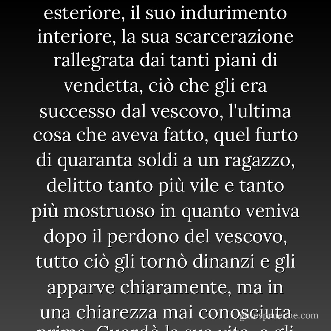 Mentre piangeva, la luce si faceva finalmente intera nel suo cervello, una luce straordinaria, una luce meravigliosa e terribile al tempo stesso. La sua vita passata, il primo fallo, la lunga espiazione, il suo abbrutimento esteriore, il suo indurimento interiore, la sua scarcerazione rallegrata dai tanti piani di vendetta, ciò che gli era successo dal vescovo, l'ultima cosa che aveva fatto, quel furto di quaranta soldi a un ragazzo, delitto tanto più vile e tanto più mostruoso in quanto veniva dopo il perdono del vescovo, tutto ciò gli tornò dinanzi e gli apparve chiaramente, ma in una chiarezza mai conosciuta prima. Guardò la sua vita, e gli parve orribile; la sua anima, e gli parve spaventosa. Tuttavia sorgeva un'alba di dolcezza su quella vita e su quell'anima. Gli sembrò di vedere Satana alla luce del paradiso. - Victor Hugo