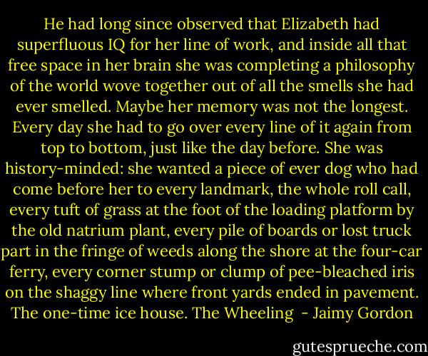 He had long since observed that Elizabeth had superfluous IQ for her line of work, and inside all that free space in her brain she was completing a philosophy of the world wove together out of all the smells she had ever smelled. Maybe her memory was not the longest. Every day she had to go over every line of it again from top to bottom, just like the day before. She was history-minded: she wanted a piece of ever dog who had come before her to every landmark, the whole roll call, every tuft of grass at the foot of the loading platform by the old natrium plant, every pile of boards or lost truck part in the fringe of weeds along the shore at the four-car ferry, every corner stump or clump of pee-bleached iris on the shaggy line where front yards ended in pavement. The one-time ice house. The Wheeling  - Jaimy Gordon