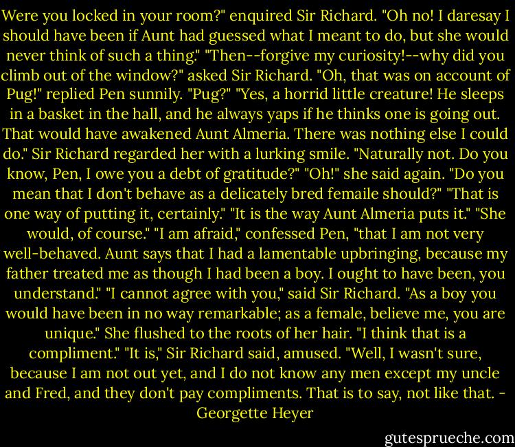 Were you locked in your room?" enquired Sir Richard.<br />"Oh no! I daresay I should have been if Aunt had guessed what I meant to do, but she would never think of such a thing."<br />"Then--forgive my curiosity!--why did you climb out of the window?" asked Sir Richard.<br />"Oh, that was on account of Pug!" replied Pen sunnily.<br />"Pug?"<br />"Yes, a horrid little creature! He sleeps in a basket in the hall, and he always yaps if he thinks one is going out. That would have awakened Aunt Almeria. There was nothing else I could do."<br />Sir Richard regarded her with a lurking smile. "Naturally not. Do you know, Pen, I owe you a debt of gratitude?"<br />"Oh!" she said again. "Do you mean that I don't behave as a delicately bred femaile should?"<br />"That is one way of putting it, certainly."<br />"It is the way Aunt Almeria puts it."<br />"She would, of course."<br />"I am afraid," confessed Pen, "that I am not very well-behaved. Aunt says that I had a lamentable upbringing, because my father treated me as though I had been a boy. I ought to have been, you understand."<br />"I cannot agree with you," said Sir Richard. "As a boy you would have been in no way remarkable; as a female, believe me, you are unique."<br />She flushed to the roots of her hair. "I think that is a compliment."<br />"It is," Sir Richard said, amused.<br />"Well, I wasn't sure, because I am not out yet, and I do not know any men except my uncle and Fred, and they don't pay compliments. That is to say, not like that. - Georgette Heyer