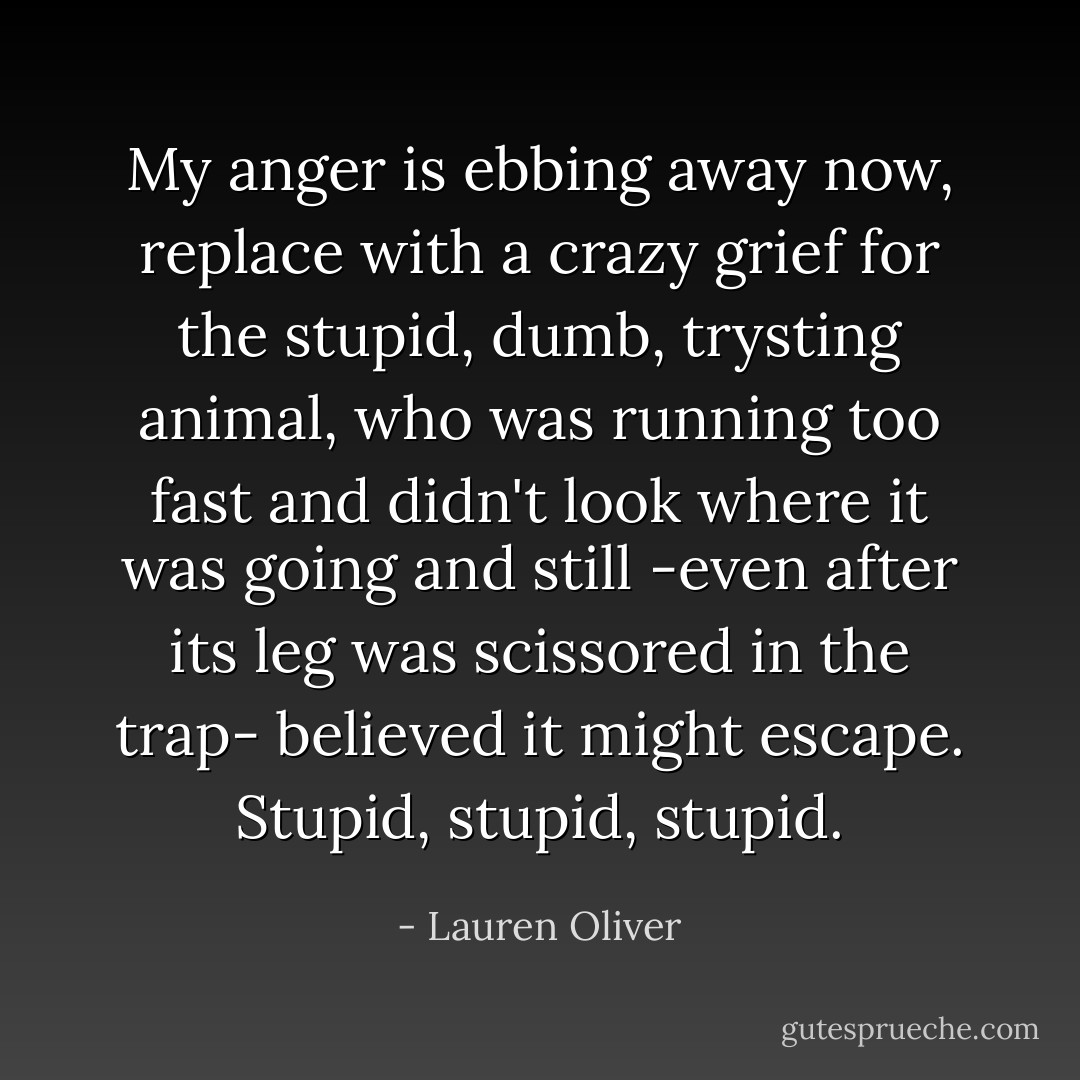 My anger is ebbing away now, replace with a crazy grief for the stupid, dumb, trysting animal, who was running too fast and didn't look where it was going and still -even after its leg was scissored in the trap- believed it might escape. Stupid, stupid, stupid. - Lauren Oliver