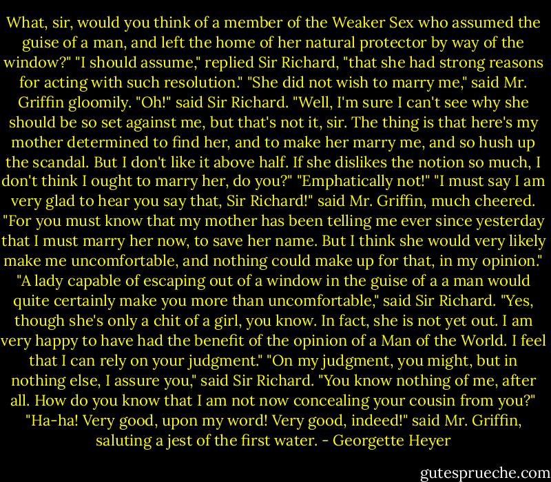What, sir, would you think of a member of the Weaker Sex who assumed the guise of a man, and left the home of her natural protector by way of the window?"<br />"I should assume," replied Sir Richard, "that she had strong reasons for acting with such resolution."<br />"She did not wish to marry me," said Mr. Griffin gloomily.<br />"Oh!" said Sir Richard.<br />"Well, I'm sure I can't see why she should be so set against me, but that's not it, sir. The thing is that here's my mother determined to find her, and to make her marry me, and so hush up the scandal. But I don't like it above half. If she dislikes the notion so much, I don't think I ought to marry her, do you?"<br />"Emphatically not!"<br />"I must say I am very glad to hear you say that, Sir Richard!" said Mr. Griffin, much cheered. "For you must know that my mother has been telling me ever since yesterday that I must marry her now, to save her name. But I think she would very likely make me uncomfortable, and nothing could make up for that, in my opinion."<br />"A lady capable of escaping out of a window in the guise of a a man would quite certainly make you more than uncomfortable," said Sir Richard.<br />"Yes, though she's only a chit of a girl, you know. In fact, she is not yet out. I am very happy to have had the benefit of the opinion of a Man of the World. I feel that I can rely on your judgment."<br />"On my judgment, you might, but in nothing else, I assure you," said Sir Richard. "You know nothing of me, after all. How do you know that I am not now concealing your cousin from you?"<br />"Ha-ha! Very good, upon my word! Very good, indeed!" said Mr. Griffin, saluting a jest of the first water. - Georgette Heyer