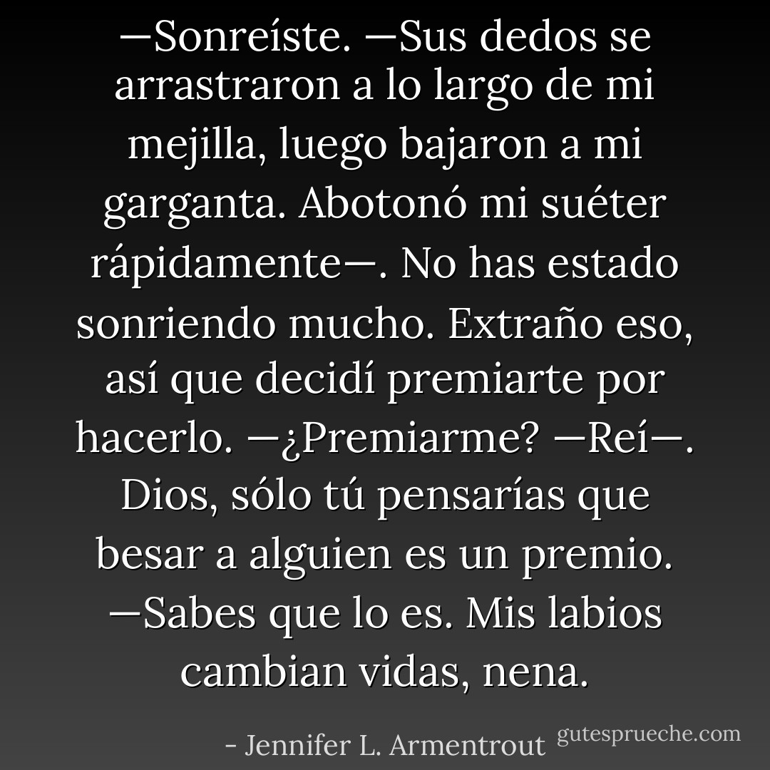 —Sonreíste. —Sus dedos se arrastraron a lo largo de mi mejilla, luego bajaron a mi garganta. Abotonó mi suéter rápidamente—. No has estado sonriendo mucho. Extraño eso, así que decidí premiarte por hacerlo.<br />—¿Premiarme? —Reí—. Dios, sólo tú pensarías que besar a alguien es un premio.<br />—Sabes que lo es. Mis labios cambian vidas, nena. - Jennifer L. Armentrout