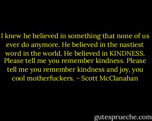 I knew he believed in something that none of us ever do anymore. He believed in the nastiest word in the world. He believed in KINDNESS. Please tell me you remember kindness. Please tell me you remember kindness and joy, you cool motherfuckers. - Scott McClanahan