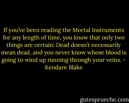 If you’ve been reading the Mortal Instruments for any length of time, you know that only two things are certain: Dead doesn’t necessarily mean dead, and you never know whose blood is going to wind up running through your veins. - Kendare Blake